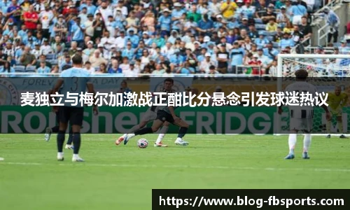 麦独立与梅尔加激战正酣比分悬念引发球迷热议