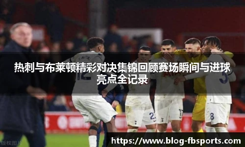 热刺与布莱顿精彩对决集锦回顾赛场瞬间与进球亮点全记录