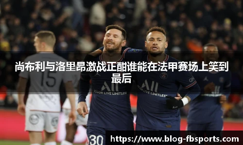 尚布利与洛里昂激战正酣谁能在法甲赛场上笑到最后